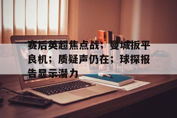 赛后英超焦点战；曼城扳平良机；质疑声仍在；球探报告显示潜力的简单介绍-开云注册