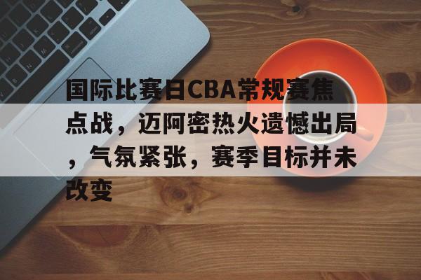 关于国际比赛日CBA常规赛焦点战，迈阿密热火遗憾出局，气氛紧张，赛季目标并未改变的信息-开云下载
