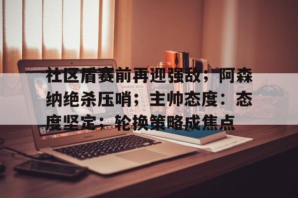 社区盾赛前再迎强敌；阿森纳绝杀压哨；主帅态度：态度坚定；轮换策略成焦点的简单介绍-kaiyun